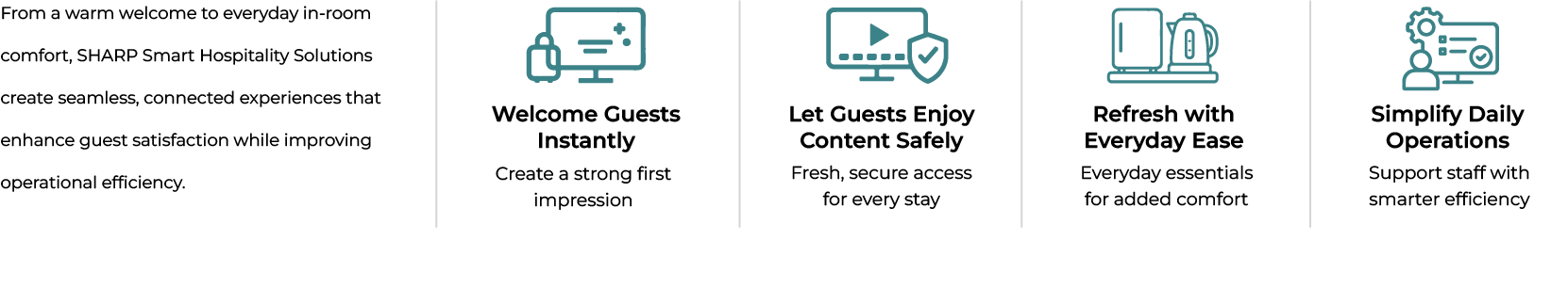 Sharp Smart Hospitality Solutions help create a more comfortable and seamless guest experience. Benefits include welcoming guests instantly, providing safe content access, improving everyday convenience and elevating guest wellbeing.